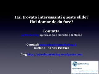 Hai trovato interessanti queste slide?
       Hai domande da fare?

                   Contatta
   39Marketing agenzia di web marketing di Milano


       Contatti: comunica@39marketing.it
           telefono +39 366 1593523

   Blog http://39webmarketing.wordpress.com




                       14
 