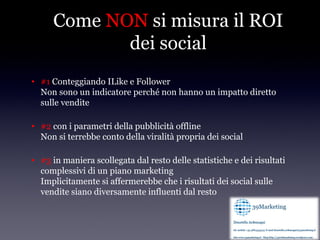 Come NON si misura il ROI
             dei social
• #1 Conteggiando ILike e Follower
  Non sono un indicatore perché non hanno un impatto diretto
  sulle vendite

• #2 con i parametri della pubblicità offline
  Non si terrebbe conto della viralità propria dei social

• #3 in maniera scollegata dal resto delle statistiche e dei risultati
  complessivi di un piano marketing
  Implicitamente si affermerebbe che i risultati dei social sulle
  vendite siano diversamente influenti dal resto
 