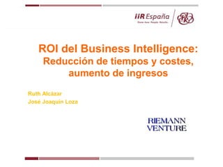 ROI del Business Intelligence:
Reducción de tiempos y costes,
aumento de ingresos
Ruth Alcázar
José Joaquín Loza
 