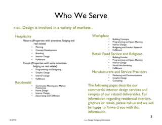Who We Serve Hospitality Resorts (Properties with amenities, lodging and    real estate) Planning Concept Development Branding Interior Design Fulfillment Hotels (Properties with some amenities,    lodging no real estate) Programming and Budgeting Graphic Design Interior Design Fulfillment Residential Community Planning and Market Positioning Home Design Interior Design Decorating and Fulfillment Workplace Building Concepts Programming and Space Planning Interior Design Budgeting and Vendor Research Fulfillment Retail, Food Service and Religious Building Facades Programming and Space Planning Interior Design Visual Merchandising  Fulfillment Manufacturers and Service Providers Marketing and Communications Graphic Design Consulting r.o.i. Design is involved in a variety of markets . The following pages describe our commercial interior design services and samples of our related deliverables. For information regarding residential interiors, graphics or resale, please call us and we will be happy to forward you with that information. 