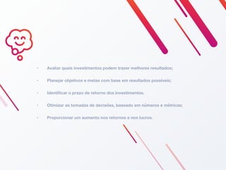 • Avaliar quais investimentos podem trazer melhores resultados;
• Planejar objetivos e metas com base em resultados possíveis;
• Identiﬁcar o prazo de retorno dos investimentos.
• Otimizar as tomadas de decisões, baseado em números e métricas;
• Proporcionar um aumento nos retornos e nos lucros.
PARA O QUE SERVE O ROI?
 