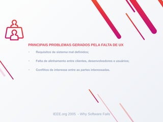 • Requisitos de sistema mal deﬁnidos;
• Falta de alinhamento entre clientes, desenvolvedores e usuários;
• Conﬂitos de interesse entre as partes interessadas.
PRINCIPAIS PROBLEMAS GERADOS PELA FALTA DE UX
IEEE.org 2005 - Why Software Fails
 