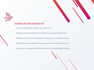 GANHOS DE ROI ATRAVÉS UX
• Aumento global da receita e da conversão;
• Redução da necessidade de refactoring de desenvolvimento;
• Redução do risco de desenvolver a feature ou o produto errado;
• Redução da necessidade de suporte e treinamento de usuários;
• Aumentar a satisfação do cliente, incluindo vendas B2B também.
 