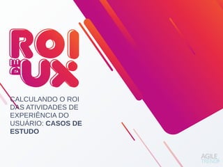 CALCULANDO O ROI
DAS ATIVIDADES DE
EXPERIÊNCIA DO
USUÁRIO: CASOS DE
ESTUDO
 