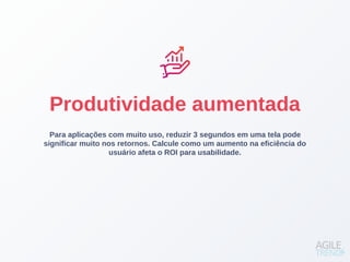 Para aplicações com muito uso, reduzir 3 segundos em uma tela pode
significar muito nos retornos. Calcule como um aumento na eficiência do
usuário afeta o ROI para usabilidade.
Produtividade aumentada
 
