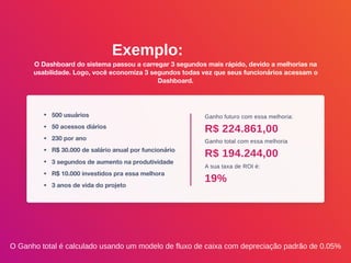 Exemplo:
O Dashboard do sistema passou a carregar 3 segundos mais rápido, devido a melhorias na
usabilidade. Logo, você economiza 3 segundos todas vez que seus funcionários acessam o
Dashboard.
• 500 usuários
• 50 acessos diários
• 230 por ano
• R$ 30.000 de salário anual por funcionário
• 3 segundos de aumento na produtividade
• R$ 10.000 investidos pra essa melhora
• 3 anos de vida do projeto
Ganho futuro com essa melhoria:
Ganho total com essa melhoria
A sua taxa de ROI é:
R$ 224.861,00
R$ 194.244,00
19%
O Ganho total é calculado usando um modelo de fluxo de caixa com depreciação padrão de 0.05%
 