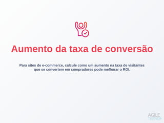 Para sites de e-commerce, calcule como um aumento na taxa de visitantes
que se convertem em compradores pode melhorar o ROI.
Aumento da taxa de conversão
 