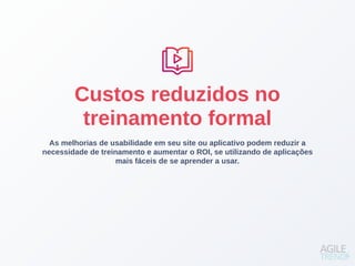 As melhorias de usabilidade em seu site ou aplicativo podem reduzir a
necessidade de treinamento e aumentar o ROI, se utilizando de aplicações
mais fáceis de se aprender a usar.
Custos reduzidos no
treinamento formal
 