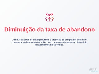 Diminuir as taxas de entrega durante o processo de compra em sites de e-
commerce podem aumentar o ROI com o aumento de vendas e diminuição
de abandonos de carrinhos.
Diminuição da taxa de abandono
 