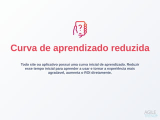 Todo site ou aplicativo possui uma curva inicial de aprendizado. Reduzir
esse tempo inicial para aprender a usar e tornar a experiência mais
agradavel, aumenta o ROI diretamente.
Curva de aprendizado reduzida
 
