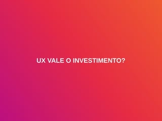 UX VALE O INVESTIMENTO?
 