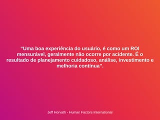 “Uma boa experiência do usuário, é como um ROI
mensurável, geralmente não ocorre por acidente. É o
resultado de planejamento cuidadoso, análise, investimento e
melhoria contínua”.
Jeff Horvath - Human Factors International
 