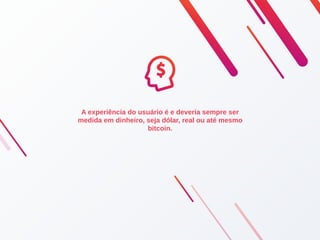 A experiência do usuário é e deveria sempre ser
medida em dinheiro, seja dólar, real ou até mesmo
bitcoin.
 