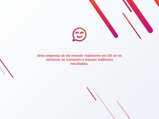 Uma empresa só vai investir realmente em UX se os
números se somarem e trouxer melhores
resultados.
 