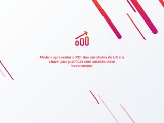 Medir e apresentar o ROI das atividades de UX é a
chave para justificar com sucesso esse
investimento.
 