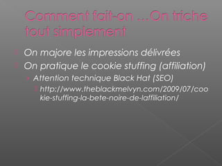  On majore les impressions délivrées
 On pratique le cookie stuffing (affiliation)
› Attention technique Black Hat (SEO)
 http://www.theblackmelvyn.com/2009/07/coo
kie-stuffing-la-bete-noire-de-laffiliation/
 