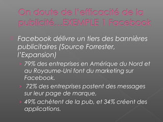  Facebook délivre un tiers des bannières
publicitaires (Source Forrester,
l’Expansion)
› 79% des entreprises en Amérique du Nord et
au Royaume-Uni font du marketing sur
Facebook.
› 72% des entreprises postent des messages
sur leur page de marque,
› 49% achètent de la pub, et 34% créent des
applications.
 