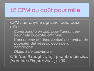  CPM : acronyme signifiant coût pour
mille.
› Correspond à un coût pour l’annonceur
pour mille publicités affichées
› L’annonceur est donc facturé au nombre de
publicités délivrées au cours de la
campagne
› Objectif de couverture
 CTR (clic through rate) : (nombre de clics
/nombre d’impressions )x 100
 