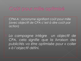 CPM-A : acronyme signifiant coût pour mille
(avec objectif de CPA c’est à dire coût par
action)
 La campagne intègre un objectif de
CPA, cela signifie que la livraison des
publicités va être optimisée pour « coller
» à l’objectif défini.
 
