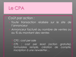  Coût par action :
› Toute transaction réalisée sur le site de
l’annonceur
› Annonceur facturé au nombre de ventes ou
au % du montant des ventes
 CPS : cost per sale
 CPL : cost per lead (action gratuite),
formulaires remplis, création de compte,
inscription à une newsletter…
 