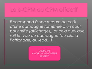 Il correspond à une mesure de coût
d’une campagne ramenée à un coût
pour mille (affichages), et cela quel que
soit le type de campagne (au clic, à
l’affichage, au lead…)
OBJECTIFS
AVOIR UN INDICATEUR
UNIQUE
 