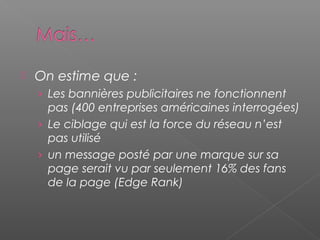  On estime que :
› Les bannières publicitaires ne fonctionnent
pas (400 entreprises américaines interrogées)
› Le ciblage qui est la force du réseau n’est
pas utilisé
› un message posté par une marque sur sa
page serait vu par seulement 16% des fans
de la page (Edge Rank)
 