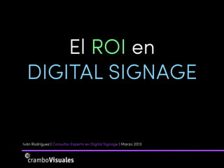 El ROI en
  DIGITAL SIGNAGE


Iván Rodríguez | Consultor Experto en Digital Signage | Marzo 2013
 