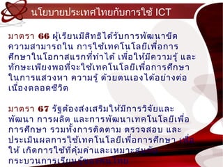 นโยบำยประเทศไทยกับกำรใช้ ICT

มำตรำ 66 ผู้เ รีย นมีส ท ธิไ ด้ร ับ กำรพัฒ นำขีด
                       ิ
ควำมสำมำรถใน กำรใช้เ ทคโนโลยีเ พื่อ กำร
ศึก ษำในโอกำสแรกทีท ำำ ได้ เพือ ให้ม ค วำมรู้ และ
                         ่           ่    ี
ทัก ษะเพีย งพอทีจ ะใช้เ ทคโนโลยีเ พื่อ กำรศึก ษำ
                 ่
ในกำรแสวงหำ ควำมรู้ ด้ว ยตนเองได้อ ย่ำ งต่อ
เนือ งตลอดชีว ิต
   ่

มำตรำ 67 รัฐ ต้อ งส่ง เสริม ให้ม ก ำรวิจ ัย และ
                                 ี
พัฒ นำ กำรผลิต และกำรพัฒ นำเทคโนโลยีเ พื่อ
กำรศึก ษำ รวมทัง กำรติด ตำม ตรวจสอบ และ
                    ้
ประเมิน ผลกำรใช้เ ทคโนโลยีเ พือ กำรศึก ษำ เพือ
                                   ่            ่
ให้ เกิด กำรใช้ท ค ุ้ม ค่ำ และเหมำะสมกับ
                 ี่
กระบวนกำรเรีย นรู้ข องคนไทย
 