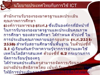 นโยบำยประเทศไทยกับกำรใช้ ICT

สำำ นัก งำนรับ รองรองมำตรฐำนและประเมิน
คุณ ภำพกำรศึก ษำ
(องค์ก ำรมหำชน) (สมศ.) ซึง เป็น องค์ก รทีม ห น้ำ ที่
                             ่                 ่ ี
ในกำรรับ รองรองมำตรฐำนและประเมิน คุณ ภำพ
กำรศึก ษำ ของสถ ำนศึก ษำ ได้ก ำำ หนด ตัว บ่ง ชี้ ใน
กำรประเมิน คุณ ภำพภำยนอก รอบสำม (พ.ศ.2554-
2558) สำำ หรับ สถ ำนศึก ษำขัน พืน ฐำน ในตัว บ่ง ชี้ท ี่
                               ้    ้
3.1 ผู้เ รีย นค้น คว้ำ หำควำมรู้จ ำกกำรอ่ำ นและใช้
เทคโนโลยีส ำรสนเทศ ตัว บ่ง ชี้ท ี่ 6.2 กระบวนกำร
จัด กำรเรีย นรู้ข องครู
ได้ก ำำ หนดประเด็น ครูส ำมำรถจัด กำรเรีย นกำรสอน
อย่ำ งมีป ระสิท ธิภ ำพโดย เน้น ผู้เ รีย นเป็น สำำ คัญ โดย
ให้ม ก ำรประเมิน กำรจัด เตรีย มและใช้ส ื่อ ให้เ หมำะ
      ี
 