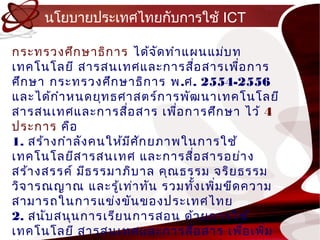 นโยบำยประเทศไทยกับกำรใช้ ICT

กระทรวงศึก ษำธิก ำร ได้จ ัด ทำำ แผนแม่บ ท
เทคโนโลยี สำรสนเทศและกำรสือ สำรเพือ กำร
                                    ่     ่
ศึก ษำ กระทรวงศึก ษำธิก ำร พ .ศ. 2554-2556
และได้ก ำำ หนดยุท ธศำสตร์ก ำรพัฒ นำเทคโนโลยี
สำรสนเทศและกำรสื่อ สำร เพือ กำรศึก ษำ ไว้ 4
                                ่
ประกำร คือ
1. สร้ำ งกำำ ลัง คนให้ม ศ ก ยภำพในกำรใช้
                        ี ั
เทคโนโลยีส ำรสนเทศ และกำรสื่อ สำรอย่ำ ง
สร้ำ งสรรค์ มีธ รรมำภิบ ำล คุณ ธรรม จริย ธรรม
วิจ ำรณญำณ และรู้เ ท่ำ ทัน รวมทัง เพิม ขีด ควำม
                                  ้   ่
สำมำรถในกำรแข่ง ขัน ของประเทศไทย
2. สนับ สนุน กำรเรีย นกำรสอน ด้ว ยกำรใช้
เทคโนโลยี สำรสนเทศและกำรสื่อ สำร เพือ เพิม  ่ ่
 