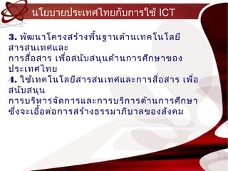นโยบำยประเทศไทยกับกำรใช้ ICT

3. พัฒ นำโครงสร้ำ งพืน ฐำนด้ำ นเทคโนโลยี
                          ้
สำรสนเทศและ
กำรสื่อ สำร เพื่อ สนับ สนุน ด้ำ นกำรศึก ษำของ
ประเทศไทย
4. ใช้เ ทคโนโลยีส ำรสนเทศและกำรสื่อ สำร เพือ   ่
สนับ สนุน
กำรบริห ำรจัด กำรและกำรบริก ำรด้ำ นกำรศึก ษำ
ซึ่ง จะเอื้อ ต่อ กำรสร้ำ งธรรมำภิบ ำลของสัง คม
 