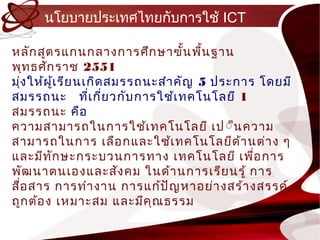 นโยบำยประเทศไทยกับกำรใช้ ICT

หลัก สูต รแกนกลำงกำรศึก ษำฃัน พืน ฐำน
                                    ้ ้
พุท ธศัก รำช 2551
มุง ให้ผ ู้เ รีย นเกิด สมรรถนะสำำ คัญ 5 ประกำร โดยมี
   ่
สมรรถนะ ทีเ กีย วกับ กำรใช้เ ทคโนโลยี 1
                   ่ ่
สมรรถนะ คือ
ควำมสำมำรถในกำรใช้เ ทคโนโลยี เป ์็น ควำม
สำมำรถในกำร เลือ กและใช้เ ทคโนโลยีด ้ำ นต่ำ ง ๆ
และมีท ก ษะกระบวนกำรทำง เทคโนโลยี เพือ กำร
         ั                                    ่
พัฒ นำตนเองและสัง คม ในด้ำ นกำรเรีย นรู้ กำร
สื่อ สำร กำรทำำ งำน กำรแก้ป ัญ หำอย่ำ งสร้ำ งสรรค์
ถูก ต้อ ง เหมำะสม และมีค ุณ ธรรม
 