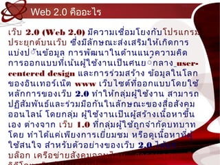 Web 2.0 คืออะไร

เว็บ 2.0 (Web 2.0) มีค วำมเชื่อ มโยงกับ โปรแกรม
ประยุก ต์บ นเว็บ ซึ่ง มีล ัก ษณะส่ง เสริม ให้เ กิด กำร
แบ่ง ป์ันข้อ มูล กำรพัฒ นำในด้ำ นแนวควำมคิด
กำรออกแบบทีเ น้น ผู้ใ ช้ง ำนเป็น ศนย ์์ก ลำง user-
                  ่
centered design และกำรร่ว มสร้ำ ง ข้อ มูล ในโลก
ของอิน เทอร์เ น็ต www เว็บ ไซต์ท อ อกแบบโดยใช้
                                       ี่
หลัก กำรของเว็บ 2.0 ทำำ ให้ก ลุ่ม ผู้ใ ช้ง ำน สำมำรถ
ปฏิส ัม พัน ธ์แ ละร่ว มมือ กัน ในลัก ษณะของสื่อ สัง คม
ออนไลน์ โ ดยกลุ่ม ผู้ใ ช้ง ำนเป็น ผู้ส ร้ำ งเนือ หำขึ้น
                                                   ้
เอง ต่ำ งจำก เว็บ 1.0 ทีก ลุ่ม ผู้ใ ช้ถ ก จำำ กัด บทบำท
                             ่            ู
โดย ทำำ ได้แ ค่เ พีย งกำรเยีย มชม หรือ ดูเ นือ หำทีผ ู้
                               ่                 ้    ่
ใช้ส นใจ สำำ หรับ ตัว อย่ำ งของเว็บ 2.0 ได้แ ก่
บล็อ ก เครือ ข่ำ ยสัง คมออนไลน์ สำรำนุก รมเสรี
 