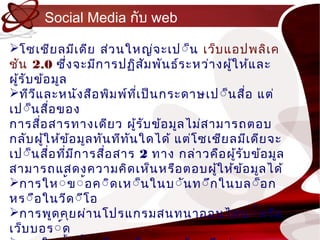 Social Media กับ web

โซเชีย ลมีเ ดีย ส่ว นใหญ่จ ะเป์็น เว็บ แอปพลิเ ค
ชัน 2.0 ซึ่ง จะมีก ำรปฏิส ัม พัน ธ์ร ะหว่ำ งผู้ใ ห้แ ละ
ผู้ร ับ ข้อ มูล
ทีว แ ละหนัง สือ พิม พ์ท เ ป็น กระดำษเป ์็นสื่อ แต่
        ี                      ี่
เป์็น สือ ของ
            ่
กำรสือ สำรทำงเดีย ว ผู้ร ับ ข้อ มูล ไม่ส ำมำรถตอบ
          ่
กลับ ผู้ใ ห้ข ้อ มูล ทัน ทีท น ใดได้ แต่โ ซเชีย ลมีเ ดีย จะ
                             ั
เป์็นสือ ที่ม ก ำรสื่อ สำร 2 ทำง กล่ำ วคือ ผู้ร ับ ข้อ มูล
              ่ ี
สำมำรถแสดงควำมคิด เห็น หรือ ตอบผู้ใ ห้ข ้อ มูล ได้
กำรให์้ข ์้อ ค์ิด เห์็น ในบ์ัน ท์ึก ในบล์็อ ก
หร์ือ ในวีด ์ีโ อ
กำรพูด คุย ผ่ำ นโปรแกรมสนทนำออนไลน ์์ห รือ
เว็บ บอร์์ด
 