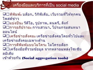 เครื่องมือและบริกำรที่เป็น social media

ตีพ ม พ์: บล็อ ก, วิก ิพ เ ดีย , เว็บ รวมทีใ ห้ท ก คน
            ิ              ี                 ่     ุ
โพสต์ข ำ ว่
แบ่ง ปัน : วีด โ อ, รูป ภำพ, ดนตรี, ลิง ก์
                   ี
กำรอภิป รำย: กำรเสวนำ, โปรแกรมสนทนำ
ออนไลน์
เครือ ข่ำ ยสัง คม: เครือ ข่ำ ยสัง คมโดยทัว ไปและ
                                                 ่
เครือ ข่ำ ยสัง คมเฉพำะด้ำ น
กำรตีพ ม พ์แ บบไมโคร: ไมโครบล็อ ก
              ิ
เครื่อ งมือ ทีร วมข้อ มูล จำกหลำยแหล่ง โซเชีย
                 ่
ลมีเ ดีย
เข้ำ ด้ว ยกัน (Social aggregation tools)
 