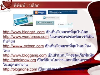 ตีพิมพ์ : บล็อก




http://www.blogger. com เป็นทีน์ิยมมำกทีสุดในโลก
                                ่          ่
http://www.wordpress.com โอเพนซอร์สซอฟต์แวร์ที่เป็น
ทีน์ิยม
  ่
http://www.exteen.com เป็นทีน์ิยมมำกทีสุดในเม์ือง
                              ่          ่
ไทย
http://www.bloggang.com เป็นส่วนหน์ึ์งของเว็บฟันทีพ
                                       ่
http://gotoknow.org เป็นทีนิยมในกำรแลกเปลี่ยนควำมรู์้
                          ่
ในหมูคนทำำงำน
       ่
http://blognone.com เป็นแหล่งข่ำวไอทีของคนไทย
 