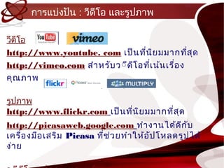 กำรแบ่งปัน : วีดีโอ และรูปภำพ

วีดีโอ
http://www.youtube. com เป็น ทีน ิย มมำกทีส ุด
                                   ่               ่
http://vimeo.com สำำ หรับ ว์ีด ีโ อทีเ น้น เรื่อ ง
                                     ่
คุณ ภำพ

รูปภำพ
http://www.flickr.com เป็น ทีน ิย มมำกทีส ุด
                             ่          ่
http://picasaweb.google.com ทำำ งำนได้ด ก ับ      ี
เครื่อ งมือ เสริม Picasa ที่ช ว ยทำำ ให้อ ัป โหลดรูป ได้
                              ่
ง่ำ ย
 