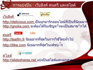 กำรแบ่งปัน : เว็บลิงค์ ดนตรี และสไลด์

เว็บลิงค์
http://delicious.com เป็นบุกมำร์กออนไลน์ทเป็นทีนยมมำก
                                           ี่  ่ ิ
http://gnolia.com จะต้องได้รับเชิญจ์ึงจะเป็นสมำซ์ิกได้

ดนตรี
http://lastfm.fr นิยมมำกทีสุดในกำรใซ้โดยทัวไป
                          ่               ่
http://ilike.com นิยมมำกทีสุดในเฟซบุ์๊ก
                          ่

สไลด์
http://slideshares.net แบ่งปันสไลด์และเอกสำร
 