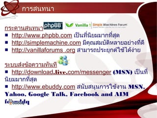 กำรสนทนำ

กระดำนสนทนำ
■ http://www.phpbb.com เป็นทีนยมมำกทีสุด
                               ่ ิ      ่
■ http://simplemachine.com มีคุณสมบัติหลำยอย่ำงทีดี  ่
■ http://vanillaforums .org สำมำรถประยุกตำใช้ได้ง่ำย

ระบบส่งข้อควำมทันที
■ http://download.live.com/messenger (MSN) เป็นที่
นิยมมำกทีสุด
          ่
■ http://www.ebuddy.com สนับสนุนกำรใช้งำน MSN,
Yahoo, Google Talk, Facebook and AIM
febuddq
 