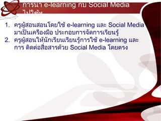 กำรนำำ e-learning กับ Social Media
      ไปใช้ฯ
1. ครูผู้สอนสอนโดยใช้ e-learning และ Social Media
   มำเป็นเครืองมือ ประกอบกำรจัดกำรเรียนรู้
2. ครูผู้สอนให้นกเรียนเรียนรู้กำรใช้ e-learning และ
                 ั
   กำร ติดต่อสือสำรด้วย Social Media โดยตรง
               ่
 