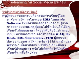 e-learning กับ Social Media ประกอบ
       กำรสอน
ใช้ประกอบกำรจัดกำรเรียนรู้
ครูผ ู้ส อนอำจออกแบบกิจ กรรมกำรเรีย นรู้โ ดย
    อำศัย กำรจัด กำรในระบบ LMS โดยอำศัย
    Software ให้น ก เรีย นเลือ กศึก ษำควำมรู้จ ำก
                        ั
    กำรออกแบบของครูผ ู้ส อนให้น ก เรีย นได้เ ลือ ก
                                        ั
    เรีย นรู้ไ ด้ต ลอดเวลำ โดยอำศัย สือ อื่น ประกอบ
                                            ่
    เช่น บทเรีย นคอมพิว เตอร์ช ว ยสอน (CAI), E-
                                    ่
    Book, LOs, Courseware, VDO ผู้ส อนจะ
    ต้อ งออกแบบกำรจัด กำรเรีย นรู้ไ ว้ล ่ว งหน้ำ และ
    พิจ ำรณำเนือ หำทีส อน มำให้น ัก เรีย นศึก ษำ
                    ้     ่
    เรีย นรู้ด ้ว ยตนเอง หรือ ให้เ ลือ กสือ ให้น ัก เรีย น
                                          ่
    เรีย นรู้จ ำกสือ โดยตรง
                      ่
 