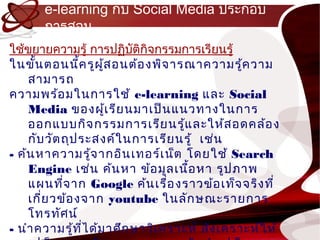 e-learning กับ Social Media ประกอบ
       กำรสอน
ใช้ขยำยควำมรู้ กำรปฏิบัติกิจกรรมกำรเรียนรู้
ในขั้น ตอนนีค รูผ ู้ส อนต้อ งพิจ ำรณำควำมรู้ค วำม
                ้
    สำมำรถ
ควำมพร้อ มในกำรใช้ e-learning และ Social
    Media ของผู้เ รีย นมำเป็น แนวทำงในกำร
    ออกแบบกิจ กรรมกำรเรีย นรู้แ ละให้ส อดคล้อ ง
    กับ วัต ถุป ระสงค์ใ นกำรเรีย นรู้ เช่น
- ค้น หำควำมรู้จ ำกอิน เทอร์เ น็ต โดยใช้ Search
    Engine เช่น ค้น หำ ข้อ มูล เนือ หำ รูป ภำพ
                                    ้
    แผนทีจ ำก Google ค้น เรื่อ งรำวข้อ เท็จ จริง ที่
            ่
    เกี่ย วข้อ งจำก youtube ในลัก ษณะรำยกำร
    โทรทัศ น์
- นำำ ควำมรู้ท ไ ด้ม ำศึก ษำวิเ ครำะห์ สัง เครำะห์ใ ห้
                  ี่
 