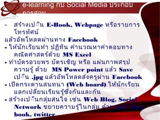e-learning กับ Social Media ประกอบ
      กำรสอน
-   สร้ำ งเป์็น E-Book, Webpage หรือ รำยกำร
    โทรทัศ น์
แล้ว อัพ โหลดผ่ำ นทำง Facebook
- ให้น ัก เรีย นทำำ ปฏิท ิน คำำ นวณหำคำำ ตอบทำง
    คณิต ศำสตร์ด ้ว ย MS Excel
- ทำำ บัต รอวยพร บัต รเชิญ หรือ แผ่น กำพสรุป
    ควำมรู้ ด้ว ย MS Power point แล้ว Save
    เป์็น .jpg แล้ว อัพ โหลดส่ง ครูผ ่ำ น Facebook
- เปิด กระดำนสนทนำ (Web board) ให้น ัก เรีย น
    แลกเปลี่ย นเรีย นรู้ซ ึ่ง กัน และกัน
- สร้ำ งเป์็นกลุ่ม สนใจ เช่น Web Blog, Social
    Network ขยำยควำมรู้ใ นกลุ่ม ด้ว ย hi5, Face
    book, twitter
 
