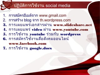 ปฏิบติกำรใช้งำน social media
         ั

1. กำรสมัครอีเมล์จำก www.gmail.com
2. กำรสร้ำง blog จำก th.wordpress.com
3. กำรเผยแพร่เ อกสำรผ่ำ น www.slideshare.net
4. กำรเผยแพร่ video ผ่ำ น www.youtube.com
5. กำรใช้ง ำน youtube ร่ว มกับ wordpress
6. กำรสมัค รใช้ง ำนสือ สัง คมออนไลน์
                      ่
   www.facebook.com
7. กำรใช้ง ำน google.docs
 
