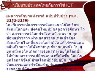 นโยบำยประเทศไทยกับกำรใช้ ICT

แผนกำรศึก ษำแห่ง ชำติ ฉบับ ปรับ ปรุง (พ.ศ.
2552-2559)
ได์้ว ิเ ครำะห์ส ภำวกำรณ์แ ละแนวโน้ม บริบ ท
สัง คมโลกและ สัง คมไทยทีม ผ ลต่อ กำรศึก ษำ ไว้
                                ่ ี
ว่ำ สภำวกำรณ์โ ลกกำำ ลัง เคล์ื์ ่อ นจ ำก ยุค
ข้อ มูล ข่ำ วสำร ผ่ำ นยุค สำรสนเทศเข้ำ สู่ย ค      ุ
สัง คมใหม่ใ นคลื่น ของโลกำภิว ัต น์ท ี่ไ ร้พ รมแดน
คลื่น ดัง กล่ำ วได้พ ด พำมนุษ ย์จ ำกยุค หนึง ไป สู่
                       ั                         ่
ยุค หนึ่ง ก่อ ให้เ กิด กำรเรีย นรู้ท จ ะอยูใ นโลกนี้
                                     ี่    ่
ได้ท ำ มกลำงกำรเปลี่ย นแปลงทีเ กิด ขึ้น โลกใน
     ่                                  ่
ยุค โลกำภิวัต น์ มีพ ลโลกที่ม ว ิธ ีป ฏิบ ัต ิ เรีย นรู้
                                  ี
วัฒ นธรรมและค่ำ นิย มร่ว มกัน มำกขึ้น โลกกำำ ลัง
จะกลำยเป์็น แบนรำบด้ว ยควำมเจริญ ทำง
 
