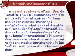 นโยบำยประเทศไทยกับกำรใช้ ICT

    กำรรวมตัว ของประชำชำติใ นอำเซีย น ซึ่ง
ไทยเป์็น 1 ใน 10 ประเทศภำคีส มำชิก ซึ่ง มี
ควำมร่ว มมือ กัน ทำงด้ำ นเศรษฐก ์ิจ สัง คม
กำรเมือ ง กำรปกครอง วิท ยำศำสตร์
เทคโนโลยีแ ละกำรสือ สำร เหล่ำ นี้ ล้ว นเป ์็น
                      ่
องค์ป ระกอบทีส ำำ คัญ ในยุค โลกำภิว ัต น์ท ง สิ้น
                ่                            ั้
ประเทศไทย เป์็น สัง คมย่อ ยสัง คมหนึง ใน   ่
สัง คมโลกยุค โลกำภิว ัต น์ท ย อ มได้ร ับ ผลกระทบ
                            ี่ ่
ทัง ทำงตรงและทำงอ้อ ม ประชำกรในประเทศ
  ้
จ ะต้อ ง สำมำรถทีจ ะเรีย นรู้ท จ ะอยูร ่ว มในโลก
                  ่              ี่  ่
ใบนีไ ด้อ ย่ำ งชำญฉลำด ด้ว ยกลไกของกำร
     ้
ศึก ษำ
 
