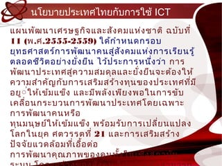นโยบำยประเทศไทยกับกำรใช้ ICT
แผนพัฒ นำเศรษฐกิจ และสัง คมแห่ง ชำติ ฉบับ ที่
11 (พ.ศ.2555-2559) ใด้ก ำำ หนดกรอบ
ยุท ธศำสตร์ก ำรพัฒ นำคนสู่ส ง คมแห่ง กำรเรีย นรู้
                                    ั
ตลอดชีว ิต อย่ำ งยัง ยืน ไว้ป ระกำรหนึง ว่ำ กำร
                         ่               ่
พัฒ นำประเทศสูค วำมสมดุล และยัง ยืน จะต้อ งให้
                     ่                 ่
ควำมสำำ คัญ กับ กำรเสริม สร้ำ งทุน ของประเทศทีม ี  ่
อยู์ ่ใ ห้เ ข้ม แข็ง และมีพ ลัง เพีย งพอในกำรขับ
เคลื่อ นกระบวนกำรพัฒ นำประเทศโดยเฉพำะ
กำรพัฒ นำคนหรือ
ทุน มนุษ ย์ใ ห้เ ข้ม แข็ง พร้อ มรับ กำรเปลี่ย นแปลง
โลกในยุค ศตวรรต ที่ 21 และกำรเสริม สร้ำ ง
ปัจ จัย แวดล้อ มทีเ อื้อ ต่อ
                       ่
กำรพัฒ นำคุณ ภำพของคนทัง ในเชิง ส ถ ำบัน
                                  ้
 