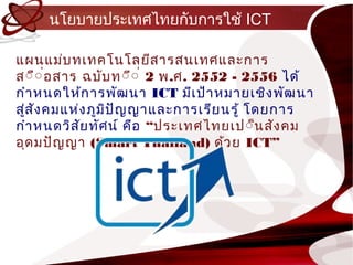 นโยบำยประเทศไทยกับกำรใช้ ICT

แผนแม่บ ทเทคโนโลยีส ำรสนเทศและกำร
ส์ื์ ่อสำร ฉบับ ท์ี์ ่ 2 พ.ศ. 2552 - 2556 ได้
กำำ หนดให้ก ำรพัฒ นำ ICT มีเ ป้ำหมำยเชิง พัฒ นำ
สูส ัง คมแห่ง ภูม ป ัญ ญำและกำรเรีย นรู้ โดยกำร
  ่               ิ
กำำ หนดวิส ัย ทัศ น์ คือ “ประเทศไทยเป์็น สัง คม
อุด มปัญ ญำ (Smart Thailand) ด้ว ย ICT”
 