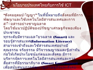 นโยบำยประเทศไทยกับกำรใช้ ICT

“สัง คมอุด มป์ัญญำ ” ในทีน ห มำยถึง สัง คมทีม ก ำร
                            ่ ี้             ่ ี
พัฒ นำและใช้เ ทคโนโลยีส ำรสนเทศและ กำร
ส์ื์ อสำรอย่ำ งชำญฉลำด
      ่
โดยใช้แ นวปฏิบ ัต ิข องปรัช ญำเศรษฐกิจ พอเพีย ง
ประชำชน
ทุก ระดับ มีค วำมเฉล ์ีย วฉลำด (Smart) และ
รอบรู้ส ำรสนเทศ(Information Literacy)
สำมำรถเข้ำ ถึง และใช้ส ำรสนเทศอย่ำ งมี
คุณ ธรรม จริย ธรรม มีวิจ ำรณญำณและรู้เ ท่ำ ทัน
ก่อ ให้เ กิด ประโยชน์แ ก่ต นและสัง คม มีก ำร
บริห ำรจัด กำรเทคโนโลยีส ำรสนเทศและกำร
สื่อ สำรที่ม ธรรมำภิบ ำล (Smart Governance)
             ี
เพือ สนับ สนุน กำรพัฒ นำสู่เ ศรษฐกิจ และสัง คม
    ่
 