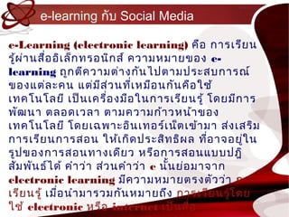 e-learning กับ Social Media

e-Learning (electronic learning) คือ กำรเรีย น
รู้ผ ่ำ นสื่อ อิเ ล็ก ทรอนิก ส์ ควำมหมำยของ e-
learning ถูก ตีค วำมต่ำ งกัน ไปตำมประสบกำรณ์
ของแต่ล ะคน แต่ม ส ่ว นทีเ หมือ นกัน คือ ใช้
                         ี      ่
เทคโนโลยี เป็น เครื่อ งมือ ในกำรเรีย นรู้ โดยมีก ำร
พัฒ นำ ตลอดเวลำ ตำมควำมก้ำ วหน้ำ ของ
เทคโนโลยี โดยเฉพำะอิน เทอร์เ น็ต เข้ำ มำ ส่ง เสริม
กำรเรีย นกำรสอน ให้เ กิด ประสิท ธิผ ล ทีอ ำจอยูใ น
                                                ่   ่
รูป ของกำรสอนทำงเดีย ว หรือ กำรสอนแบบปฎิ
สัม พัน ธ์ไ ด้ คำำ ว่ำ ส่ว นคำำ ว่ำ e นัน ย่อ มำจำก
                                        ้
electronic learning มีค วำมหมำยตรงตัว ว่ำ กำร
เรีย นรู้ เมื่อ นำำ มำรวมกัน หมำยถึง กำรเรีย นรู้โ ดย
ใช้ electronic หรือ internet เป็น สื่อ
 
